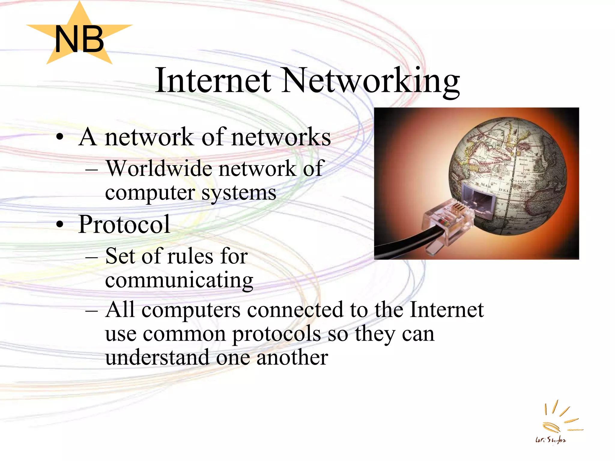 Internet Networking A network of networks Worldwide network of  computer systems Protocol Set of rules for  communicating All computers connected to the Internet use common protocols so they can understand one another NB 