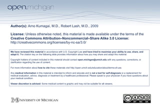 Author(s): Arno Kumagai, M.D., Robert Lash, M.D., 2009

License: Unless otherwise noted, this material is made available under the terms of the
Creative Commons Attribution–Noncommercial–Share Alike 3.0 License:
http://creativecommons.org/licenses/by-nc-sa/3.0/

We have reviewed this material in accordance with U.S. Copyright Law and have tried to maximize your ability to use, share, and
adapt it. The citation key on the following slide provides information about how you may share and adapt this material.

Copyright holders of content included in this material should contact open.michigan@umich.edu with any questions, corrections, or
clarification regarding the use of content.

For more information about how to cite these materials visit http://open.umich.edu/education/about/terms-of-use.

Any medical information in this material is intended to inform and educate and is not a tool for self-diagnosis or a replacement for
medical evaluation, advice, diagnosis or treatment by a healthcare professional. Please speak to your physician if you have questions about
your medical condition.

Viewer discretion is advised: Some medical content is graphic and may not be suitable for all viewers.
 