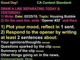 Good Day!  CA Content Standard:  DRAW A LINE SEPARATING TODAY & YESTERDAY 1) Write:   Date:  02/25/10 , Topic:  Housing Bubble 2) On the next line, write “ Opener #22 ” and then:  1) Plot your mood, reflect in  1 sent . 2) Respond to the opener by writing at least  2 sentences  about : Your opinions/thoughts  OR/AND Questions sparked by the clip  OR/AND Summary of the clip  OR/AND Other things going on in the news. Announcements: None Intro Music: Untitled 