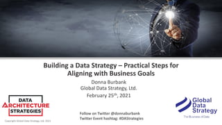 Copyright Global Data Strategy, Ltd. 2021
Building a Data Strategy – Practical Steps for
Aligning with Business Goals
Donna Burbank
Global Data Strategy, Ltd.
February 25th, 2021
Follow on Twitter @donnaburbank
Twitter Event hashtag: #DAStrategies
 