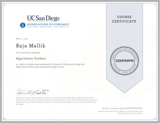EDUCA
T
ION FOR EVE
R
YONE
CO
U
R
S
E
C E R T I F
I
C
A
TE
COURSE
CERTIFICATE
MAY 15, 2016
Raja Mallik
Algorithmic Toolbox
an online non-credit course authorized by University of California, San Diego and
Higher School of Economics and offered through Coursera
has successfully completed
Alexander S. Kulikov, Visiting Professor; Michael Levin, Associate Professor; Neil Rhodes, Adjunct Faculty; Pavel A.
Pevzner, Ronald R. Taylor Distinguished Professor of Computer Science, Director, NIH Center for Computational Mass
Spectrometry; Daniel M Kane, Assistant Professor, Computer Science and Engineering at the University of California,
San Diego
Verify at coursera.org/verify/N2Y6DE64VLVF
Coursera has confirmed the identity of this individual and
their participation in the course.
 