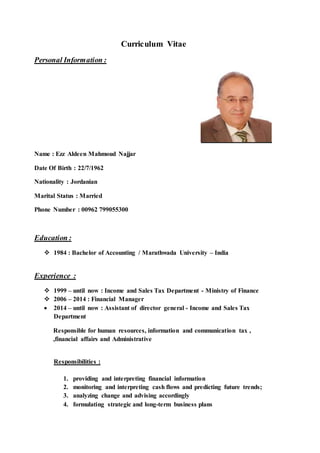 Curriculum Vitae
Personal Information :
Name : Ezz Aldeen Mahmoud Najjar
Date Of Birth : 22/7/1962
Nationality : Jordanian
Marital Status : Married
Phone Number : 00962 799055300
Education :
 1984 : Bachelor of Accounting / Marathwada University – India
Experience :
 1999 – until now : Income and Sales Tax Department - Ministry of Finance
 2006 – 2014 : Financial Manager
 2014 – until now : Assistant of director general - Income and Sales Tax
Department
Responsible for human resources, information and communication tax ,
,financial affairs and Administrative
Responsibilities :
1. providing and interpreting financial information
2. monitoring and interpreting cash flows and predicting future trends;
3. analyzing change and advising accordingly
4. formulating strategic and long-term business plans
 