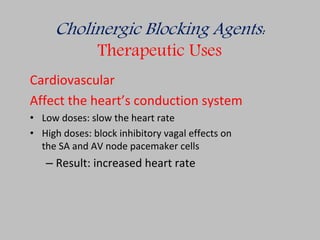 Cholinergic Blocking Agents:
Therapeutic Uses
Cardiovascular
Affect the heart’s conduction system
• Low doses: slow the heart rate
• High doses: block inhibitory vagal effects on
the SA and AV node pacemaker cells
– Result: increased heart rate
 