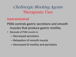 Cholinergic Blocking Agents:
Therapeutic Uses
Gastrointestinal
PSNS controls gastric secretions and smooth
muscles that produce gastric motility.
• Blockade of PSNS results in:
– Decreased secretions
– Relaxation of smooth muscle
– Decreased GI motility and peristalsis
 