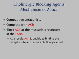 Cholinergic Blocking Agents:
Mechanism of Action
• Competitive antagonists
• Complete with ACh
• Block ACh at the muscarinic receptors
in the PSNS
– As a result, ACh is unable to bind to the
receptor site and cause a cholinergic effect.
 