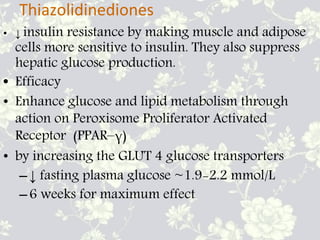 Thiazolidinediones
• ↓ insulin resistance by making muscle and adipose
cells more sensitive to insulin. They also suppress
hepatic glucose production.
• Efficacy
• Enhance glucose and lipid metabolism through
action on Peroxisome Proliferator Activated
Receptor (PPAR–γ)
• by increasing the GLUT 4 glucose transporters
–↓ fasting plasma glucose ~1.9-2.2 mmol/L
–6 weeks for maximum effect
 
