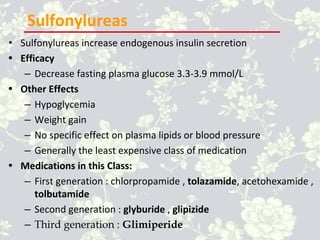 Sulfonylureas
• Sulfonylureas increase endogenous insulin secretion
• Efficacy
– Decrease fasting plasma glucose 3.3-3.9 mmol/L
• Other Effects
– Hypoglycemia
– Weight gain
– No specific effect on plasma lipids or blood pressure
– Generally the least expensive class of medication
• Medications in this Class:
– First generation : chlorpropamide , tolazamide, acetohexamide ,
tolbutamide
– Second generation : glyburide , glipizide
– Third generation : Glimiperide
 