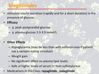 Meglitinides
• stimulate insulin secretion (rapidly and for a short duration) in the
presence of glucose.
• Efficacy
– ↓ peak postprandial glucose
– ↓ plasma glucose 3.3-3.9 mmol/L
• Other Effects
– Hypoglycemia (may be less than with sulfonylureas if patient
has a variable eating schedule)
– Weight gain
– No significant effect on plasma lipid levels
– Safe at higher levels of serum Cr than sulfonylureas
• Medications in this Class: repaglinide , nateglinide
 