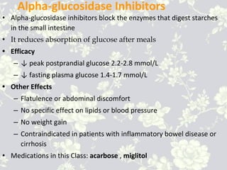 Alpha-glucosidase Inhibitors
• Alpha-glucosidase inhibitors block the enzymes that digest starches
in the small intestine
• It reduces absorption of glucose after meals
• Efficacy
– ↓ peak postprandial glucose 2.2-2.8 mmol/L
– ↓ fasting plasma glucose 1.4-1.7 mmol/L
• Other Effects
– Flatulence or abdominal discomfort
– No specific effect on lipids or blood pressure
– No weight gain
– Contraindicated in patients with inflammatory bowel disease or
cirrhosis
• Medications in this Class: acarbose , miglitol
 
