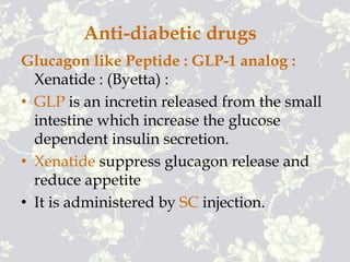 Anti-diabetic drugs
Glucagon like Peptide : GLP-1 analog :
Xenatide : (Byetta) :
• GLP is an incretin released from the small
intestine which increase the glucose
dependent insulin secretion.
• Xenatide suppress glucagon release and
reduce appetite
• It is administered by SC injection.
 