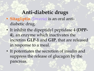 Anti-diabetic drugs
• Sitagliptin (Januvia) is an oral anti-
diabetic drug.
• It inhibit the dipeptidyl peptidase 4 (DPP-
4), an enzyme which inactivates the
incretins GLP-1 and GIP, that are released
in response to a meal.
• It potentiates the secretion of insulin and
suppress the release of glucagon by the
pancreas.
 