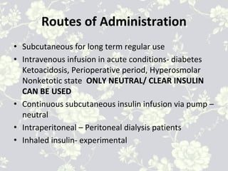 Routes of Administration
• Subcutaneous for long term regular use
• Intravenous infusion in acute conditions- diabetes
Ketoacidosis, Perioperative period, Hyperosmolar
Nonketotic state ONLY NEUTRAL/ CLEAR INSULIN
CAN BE USED
• Continuous subcutaneous insulin infusion via pump –
neutral
• Intraperitoneal – Peritoneal dialysis patients
• Inhaled insulin- experimental
 