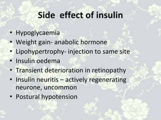 Side effect of insulin
• Hypoglycaemia
• Weight gain- anabolic hormone
• Lipohypertrophy- injection to same site
• Insulin oedema
• Transient deterioration in retinopathy
• Insulin neuritis – actively regenerating
neurone, uncommon
• Postural hypotension
 