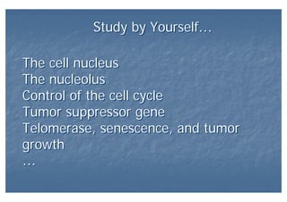 Study by Yourself…Study by Yourself…
The cell nucleus
The nucleolus
Control of the cell cycle
Tumor suppressor gene
Telomerase, senescence, and tumor
growth
…
The cell nucleus
The nucleolus
Control of the cell cycle
Tumor suppressor gene
Telomerase, senescence, and tumor
growth
…
 