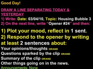 Good Day!  DRAW A LINE SEPARATING TODAY & YESTERDAY 1) Write:   Date:  03/04/10 , Topic:  Housing Bubble 3 2) On the next line, write “ Opener #24 ” and then:  1) Plot your mood, reflect in  1 sent . 2) Respond to the opener by writing at least  2 sentences  about : Your opinions/thoughts  OR/AND Questions sparked by the clip  OR/AND Summary of the clip  OR/AND Other things going on in the news. Announcements: None Intro Music: Untitled 