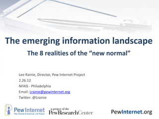The emerging information landscape
        The 8 realities of the “new normal”

   Lee Rainie, Director, Pew Internet Project
   2.26.12
   NFAIS - Philadelphia
   Email: Lrainie@pewinternet.org
   Twitter: @Lrainie


                                                PewInternet.org
 