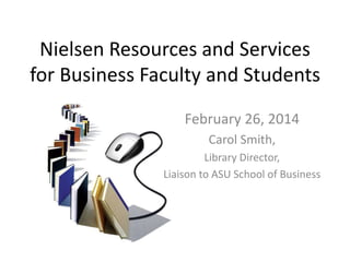 Nielsen Resources and Services
for Business Faculty and Students
February 26, 2014
Carol Smith,
Library Director,
Liaison to ASU School of Business
 