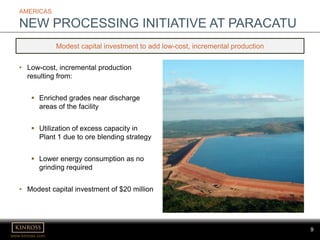 www.kinross.com
9
AMERICAS
NEW PROCESSING INITIATIVE AT PARACATU
Modest capital investment to add low-cost, incremental production
• Low-cost, incremental production
resulting from:
 Enriched grades near discharge
areas of the facility
 Utilization of excess capacity in
Plant 1 due to ore blending strategy
 Lower energy consumption as no
grinding required
• Modest capital investment of $20 million
 