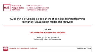 Supporting educators as designers of complex blended learning
scenarios: visualization model and analytics
Laia Albó
TIDE, Universitat Pompeu Fabra, Barcelona
Twitter: @TIDE_UPF @LaiaAlbo
Website: http://www.upf.edu/web/tide
Research visit - University of Pittsburgh February 26th, 2019
 