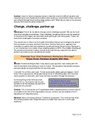 Page 10 of 12
Gardner: José, for other companies trying to make the most of a difficult situation and
transitioning to more flexible work models, what would you recommend to them now that
you’ve been through this at such a large, global scale? What did you learn in the process
that you think they should be mindful of?
Change, challenge, partner up
Güereque: First of all, be able to change, and to challenge yourself. We can do much
more than we believe sometimes. That’s definitely something that one can be skeptical
of, because of the legacy we have been working through over many years. Today, we
have been challenged to reinvent ourselves.
The second one is, there is tons of public information that we can leverage to be able to
find successful use cases and learn from them. And the third one is, approach one
consultant or partner that has experience in putting all these things in place. Because it
is, as I mentioned, not a matter of just enabling people to WFH, it’s a matter of putting all
the security environment in place, and all of the tools that are required to be able to
perform as a team so you can deliver the results.
Planning Your Post-Pandemic Workplace Strategy?
These Three Timeless Insights Will Help.
Brown: I’ll add one thing to that. It was about a year ago that I was visiting with Tim
and the pandemic was starting to come to fruition. The pandemic had started overseas
and was rapidly moving toward the US and other parts.
I met with Tim at Citrix and I said, “I’m not sure exactly what’s going to happen. I don’t
know if this is going to be 100 people that go home or 300,000 people. But I know we
need a partner to work with, and I know we have to partner through this process.”
So the big thing is that Citrix was that
partner for us. You have to rely on your
partners to do this because you just can’t
simply do it by yourself.
Gardner: Tim, it sounds like an IT organization within Teleperformance is much more of
an enabler to the rest of the organization, but you, at Citrix, are the enabler to the IT
department at Teleperformance.
Minahan: Dana, to borrow a phrase, “It takes an ecosystem.” You move up that chain.
We certainly partner with Teleperformance to enable their vision for a more agile
workforce.
You have to rely on your
partners to do this because you
just can’t simply do it by yourself.
 