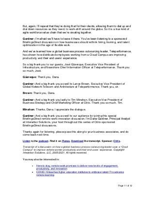 Page 11 of 12
But, again, I’ll repeat that they’re doing that for their clients, allowing them to dial up and
dial down resources as they need, to work-shift around the globe. So it is a true kind of
agile workforce value chain that we’re creating together.
Gardner: I’m afraid we’ll have to leave it there. You’ve been listening to a sponsored
BriefingsDirect discussion on how businesses should rethink hiring, training, and talent
optimization in the age of flexible work.
And we’ve learned how a global business process outsourcing leader, Teleperformance,
has shown how distributed employees working from a Cloud Campus are improving
productivity and their end users’ experience.
So a big thank you to our guests, José Güereque, Executive Vice President of
Infrastructure, and Nearshore Chief Information Officer at Teleperformance. Thank you
so much, José.
Güereque: Thank you, Dana.
Gardner: And a big thank you as well to Lance Brown, Executive Vice President of
Global Network Telecom and Architecture at Teleperformance. Thank you, sir.
Brown: Thank you, Dana.
Gardner: And a big thank you lastly to Tim Minahan, Executive Vice President of
Business Strategy and Chief Marketing Officer at Citrix. Thank you so much, Tim.
Minahan: Thanks, Dana. I appreciate the dialogue.
Gardner: And a big thank you as well to our audience for joining this special
BriefingsDirect remote work innovation discussion. I’m Dana Gardner, Principal Analyst
at Interarbor Solutions, your host throughout this series of Citrix-sponsored
BriefingsDirect discussions.
Thanks again for listening, please pass this along to your business associates, and do
come back next time.
Listen to the podcast. Find it on iTunes. Download the transcript. Sponsor: Citrix.
Transcript of a discussion on how a global business process outsourcing leader uses a “Cloud
Campus” to improve remote worker productivity and their end users’ experience. Copyright
Interarbor Solutions, LLC, 2005-2021. All rights reserved.
You may also be interested in:
• Here to stay, remote work promises to deliver new levels of engagement,
productivity, and innovation
• COVID-19 teaches higher education institutes to embrace latest IT to advance
remote learning
 