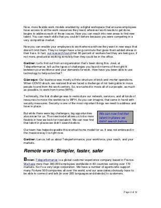 Page 3 of 12
Now, more flexible work models enabled by a digital workspace that ensures employees
have access to all the work resources they need, wherever work needs to get done,
begins to address each of those issues. Now you can reach into new areas to find new
talent. You can reach skills that you couldn’t before because you were competing in a
very competitive market.
Now you can enable your employees to work where and how they want in new ways that
doesn’t limit them. They no longer have a long commute that gives them added stress in
their lives. In fact, our research found that 80 percent of workers feel they are being as, if
not more, productive working remotely than they could be in the office.
Gardner: Let’s find out from an organization that’s been doing this. José, at
Teleperformance, tell us the types of challenges you faced in terms of the right fit
between your workforce and your demands for work. How have you been able to use
technology to help solve that?
Güereque: Our business was mostly a finite structure of brick-and-mortar operations.
When COVID struck, we realized that we faced a challenge of not being able to move
people to and from the work centers. So, we rushed to move all of our people, as much
as possible, to work from home (WFH).
Technically, the first challenge was to restructure our network, services, and all kinds of
resources to move the workforce to WFH. As you can imagine, that came in hand with
security measures. Security is one of the most important things we need to address and
have in place.
But while there were big challenges, big opportunities
also arose for us. The new model allows us to be more
flexible in how we look for new talent. We can now find
that talent in places we didn’t search before.
Our team has helped expedite this work-at-home model for us. It was not embraced in
the massive way it is right now.
Gardner: Lance, tell us about Teleperformance, your workforce, your reach, and your
markets.
Remote work: Simpler, faster, safer
Brown: Teleperformance is a global customer experience company based in France.
We have more than 383,000 employees worldwide in 83 countries serving over 170
markets. So it’s a very large corporation. We have a number of agents who support
many Fortune 500 companies all over the world, and our associates obviously have to
be able to connect and talk [in over 265 languages and dialects] to customers.
We can now find that
talent in places we
didn’t search before.
 