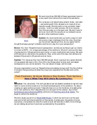 Page 4 of 12
We sent more than 220,000 of these associates home in
a very quick time frame at the onset of the pandemic.
Our company is all about being simpler, faster, and safer
-- and working with Citrix allowed us to meet all of our
transition goals. Remote work is now a simpler, faster
process -- and it’s a safer process. All of our security
that Citrix provides is on the back end. We don’t have to
worry as much with the security on our endpoint as we
would in other traditional models.
Gardner: As José mentioned, you had to snap to it and
solve some major challenges from the crisis. Now that
you have been adjusting to this, do you agree that it’s
the gift that keeps giving? Is flexible work here to stay from your perspective?
Brown: Yes, from Teleperformance’s perspective, we fully are working to get our clients
to remain at WFH -- for a large percentage of the workforce. We don’t ever see the days
of going back to 100 percent brick and mortar, or even mostly brick and mortar. We were
at 90 percent on-site before the pandemic. Now, at the end of the day, that will become
between 50 percent to 65 percent work at home.
Gardner: Tim, because they have 390,000 people, there is going to be a great diversity
of how people will react to this. One of the nice things about remote work and digital
workspaces is you can be dynamic. You can adjust, change, and innovate.
How are organizations such as Teleperformance breaking new ground? Are they finding
innovation that goes beyond what they may have expected from flexible work at the
outset?
Post-Pandemic, At-Home Workers May Explore Their Options.
Here’s What They Will Likely Be Looking For.
Minahan: Yes, absolutely. This isn’t just about can we enable ourselves to tap into new
talent in some remote locations or for disenfranchised parts of the workforce. It’s about
creating an agile workforce model. Teleperformance is on the frontlines of enabling that
for its own workforce. But Teleperformance is also part of the solution, due to their
business process outsourcing (BPO) solutions and how they serve their clients. You
begin to rethink the workforce.
We did a study as part of our Work 2035 Project, in which we went out over the past
year-and-a-half and interviewed tens of thousands of employees, thousands of senior
executives, and probed into what the world of work will look like in 2035. A lot of things
we are talking about here have been accelerated by the pandemic.
Brown
 