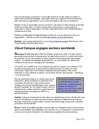 Page 5 of 12
One of those things is moving to a more agile workforce model, where you begin to
rethink your workforce strategies, and maybe where you augment full-time employees
with contractors or gig workers, so you have that agility to dial up your workforce.
Maybe it’s due to seasonality, and you need for a call center or other services to be able
to dial up or back down. Or work locations shift, moving due to certain needs or
responses to certain catastrophes. And like I said, that’s what a lot of forward-thinking
companies are doing.
What’s so exciting about Teleperformance is they are not only doing it for their own
organization -- but they are also providing the solution for their own clients.
Gardner: José, please describe for us your Cloud Campus concept. Why did you call it
Cloud Campus and what does it do?
Cloud Campus engages workers worldwide
Güereque: Enabling people to WFH is only part of what you need. You also need to
guarantee the processes in place perform as well as they used to in a brick-and-mortar
environment. So our cloud solution pushes subsets of those processes and enables
control -- to maintain the operational procedures – at a level where our clients feel
confident of how we are managing their operations.
In the past, you needed to do a lot of things if you were an agent in our company. You
needed to physically go to a central office to fulfill processes, and then you’d be
commuting. Today, the Cloud Campus digitalizes these processes. Now a new
employee, in many different countries, can be hired, trained, and coached -- everything -
- on a remote basis.
We use video technology to do virtual face-to-face
interactions, which we believe is important to be
successful. We still are a very human-centric
company. If we don’t have this face-to-face contact,
we won’t succeed. So, the Cloud Campus, which is
maintained by a really small team, guarantees the
needed processes so people can WFH on a
permanent basis.
Gardner: Lance, it’s impressive to think about you dealing face-to-face virtually with your
clients in 83 different countries and across many cultures and different ways of doing
business. How have you been able to use the same technology across such a diversity
of business environments?
Brown: That’s an excellent question. As José said, the Teleperformance Cloud Campus
gives us the flexibility and availability to do just that. For our employees, it just becomes
a one-on-one human interaction. Our employees are getting the same coaching,
The Cloud Campus, which
is maintained by a really
small team, guarantees the
needed processes so
people can work from home
on a permanent basis.
 