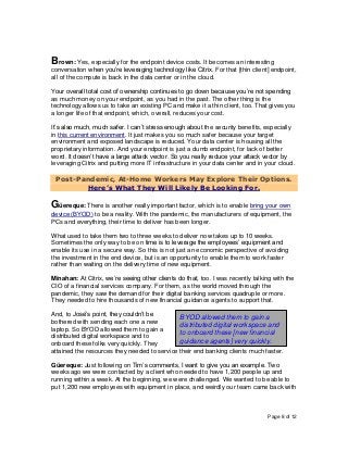 Page 8 of 12
Brown: Yes, especially for the endpoint device costs. It becomes an interesting
conversation when you’re leveraging technology like Citrix. For that [thin client] endpoint,
all of the compute is back in the data center or in the cloud.
Your overall total cost of ownership continues to go down because you’re not spending
as much money on your endpoint, as you had in the past. The other thing is the
technology allows us to take an existing PC and make it a thin client, too. That gives you
a longer life of that endpoint, which, overall, reduces your cost.
It’s also much, much safer. I can’t stress enough about the security benefits, especially
in this current environment. It just makes you so much safer because your target
environment and exposed landscape is reduced. Your data center is housing all the
proprietary information. And your endpoint is just a dumb endpoint, for lack of better
word. It doesn’t have a large attack vector. So you really reduce your attack vector by
leveraging Citrix and putting more IT infrastructure in your data center and in your cloud.
Post-Pandemic, At-Home Workers May Explore Their Options.
Here’s What They Will Likely Be Looking For.
Güereque: There is another really important factor, which is to enable bring your own
device (BYOD) to be a reality. With the pandemic, the manufacturers of equipment, the
PCs and everything, their time to deliver has been longer.
What used to take them two to three weeks to deliver now takes up to 10 weeks.
Sometimes the only way to be on time is to leverage the employees’ equipment and
enable its use in a secure way. So this is not just an economic perspective of avoiding
the investment in the end device, but is an opportunity to enable them to work faster
rather than waiting on the delivery time of new equipment.
Minahan: At Citrix, we’re seeing other clients do that, too. I was recently talking with the
CIO of a financial services company. For them, as the world moved through the
pandemic, they saw the demand for their digital banking services quadruple or more.
They needed to hire thousands of new financial guidance agents to support that.
And, to José’s point, they couldn’t be
bothered with sending each one a new
laptop. So BYOD allowed them to gain a
distributed digital workspace and to
onboard these folks very quickly. They
attained the resources they needed to service their end banking clients much faster.
Güereque: Just following on Tim’s comments, I want to give you an example. Two
weeks ago we were contacted by a client who needed to have 1,200 people up and
running within a week. At the beginning, we were challenged. We wanted to be able to
put 1,200 new employees with equipment in place, and weirdly our team came back with
BYOD allowed them to gain a
distributed digital workspace and
to onboard these [new financial
guidance agents] very quickly.
 