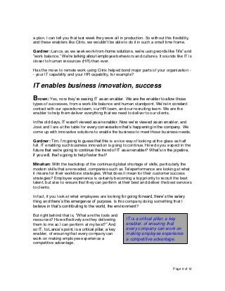 Page 9 of 12
a plan. I can tell you that last week they were all in production. So without this flexibility,
and these enablers like Citrix, we wouldn’t be able to do it in such a small time frame.
Gardner: Lance, as we seek work-from-home solutions, we’re using words like “life” and
“work balance.” We’re talking about employee behaviors and cultures. It sounds like IT is
closer to human resources (HR) than ever.
Has the move to remote work using Citrix helped bond major parts of your organization -
- your IT capability and your HR capability, for example?
IT enables business innovation, success
Brown: Yes, now they’re seeing IT as an enabler. We are the enabler to allow those
types of successes, from a work-life balance and human standpoint. We’re in constant
contact with our operations team, our HR team, and our recruiting team. We are the
enabler to help them deliver everything that we need to deliver to our clients.
In the old days, IT wasn’t viewed as an enabler. Now we’re viewed as an enabler, and
José and I are at the table for every conversation that’s happening in the company. We
come up with innovative solutions to enable the business to meet those business needs.
Gardner: Tim, I’m going to guess that this is a nice way of looking at the glass as half
full. IT enabling such business innovation is going to continue. How do you expect in the
future that we’re going to continue the trend of IT as an enabler? What’s in the pipeline,
if you will, that’s going to help foster that?
Minahan: With the backdrop of the continued global shortage of skills, particularly the
modern skills that are needed, companies such as Teleperformance are looking at what
it means for their workforce strategies. What does it mean for their customer success
strategies? Employee experience is certainly becoming a top priority to recruit the best
talent, but also to ensure that they can perform at their best and deliver the best services
to clients.
In fact, if you look at what employees are looking for going forward, there’s the salary
thing and there’s the emergence of purpose. Is this company doing something that I
believe in that’s contributing to the world, the environment?
But right behind that is, “What are the tools and
resources? How effectively are they delivering
them to me so I can perform at my best?” And
so IT, to Lance’s point, is a critical pillar, a key
enabler, of ensuring that every company can
work on making employee experience a
competitive advantage.
IT is a critical pillar, a key
enabler, of ensuring that
every company can work on
making employee experience
a competitive advantage.
 