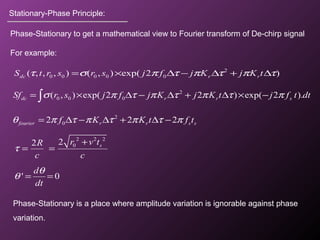 Stationary-Phase Principle:
Phase-Stationary to get a mathematical view to Fourier transform of De-chirp signal
For example:
2
0 0 0( , ) exp( 2 2 ) exp( 2 ).dc r r sSf r s j f j K j K t j f t dtσ π τ π τ π τ π= × ∆ − ∆ + ∆ × −∫
2
02 2 2fourier r r s sf K K t f tθ π τ π τ π τ π= ∆ − ∆ + ∆ −
2 2 2
022 sr v tR
c c
τ
+
= =
' 0
d
dt
θ
θ = =
Phase-Stationary is a place where amplitude variation is ignorable against phase
variation.
2
0 0 0 0 0( , , , ) ( , ) exp( 2 )dc r rS t r s r s j f j K j K tτ σ π τ π τ π τ= × ∆ − ∆ + ∆
 