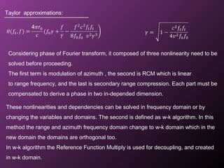 Taylor approximations:
Considering phase of Fourier transform, it composed of three nonlinearity need to be
solved before proceeding.
The first term is modulation of azimuth , the second is RCM which is linear
to range frequency, and the last is secondary range compression. Each part must be
compensated to derive a phase in two in-depended dimension.
These nonlinearities and dependencies can be solved in frequency domain or by
changing the variables and domains. The second is defined as w-k algorithm. In this
method the range and azimuth frequency domain change to w-k domain which in the
new domain the domains are orthogonal too.
In w-k algorithm the Reference Function Multiply is used for decoupling, and created
in w-k domain.
 
