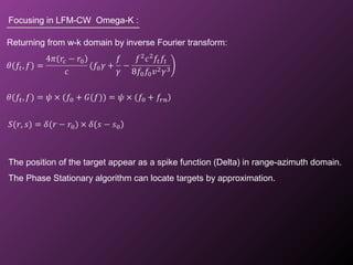 Focusing in LFM-CW Omega-K :
Returning from w-k domain by inverse Fourier transform:
The position of the target appear as a spike function (Delta) in range-azimuth domain.
The Phase Stationary algorithm can locate targets by approximation.
 