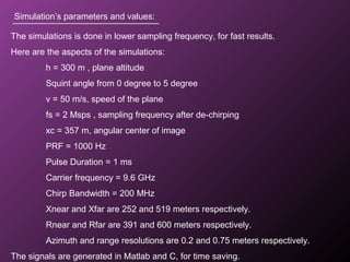 Simulation’s parameters and values:
The simulations is done in lower sampling frequency, for fast results.
Here are the aspects of the simulations:
h = 300 m , plane altitude
Squint angle from 0 degree to 5 degree
v = 50 m/s, speed of the plane
fs = 2 Msps , sampling frequency after de-chirping
xc = 357 m, angular center of image
PRF = 1000 Hz
Pulse Duration = 1 ms
Carrier frequency = 9.6 GHz
Chirp Bandwidth = 200 MHz
Xnear and Xfar are 252 and 519 meters respectively.
Rnear and Rfar are 391 and 600 meters respectively.
Azimuth and range resolutions are 0.2 and 0.75 meters respectively.
The signals are generated in Matlab and C, for time saving.
 