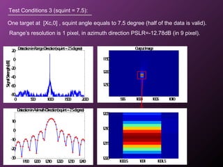 OutputImage
995 1000 1005 1010
1150
1200
1250
Test Conditions 3 (squint = 7.5):
One target at [Xc,0] , squint angle equals to 7.5 degree (half of the data is valid).
Range’s resolution is 1 pixel, in azimuth direction PSLR=-12.78dB (in 9 pixel).
1190 1200 1210 1220 1230 1240
-30
-20
-10
0
10
DetectioninAzimuth-Direction(squint=7.5degree)
0 500 1000 1500 2000
-80
-60
-40
-20
0
20
DetectioninRange-Direction(squint=7.5degree)
SignalStrength[dB]
1000.5 1001 1001.5
1205
1210
1215
1220
 