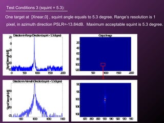 OutputImage
500 1000 1500 2000
200
400
600
800
1000
1200
Test Conditions 3 (squint = 5.3):
One target at [Xnear,0] , squint angle equals to 5.3 degree. Range’s resolution is 1
pixel, in azimuth direction PSLR=-13.84dB. Maximum acceptable squint is 5.3 degree.
870 880 890 900 910 920 930 940
980
990
1000
1010
1020
0 500 1000 1500 2000
-80
-60
-40
-20
0
20
DetectioninRange-Direction(squint=5.3degree)
SignalStrength[dB]
950 1000 1050 1100
-20
-10
0
10
DetectioninAzimuth-Direction(squint=5.3degree)
SignalStrength[dB]
 