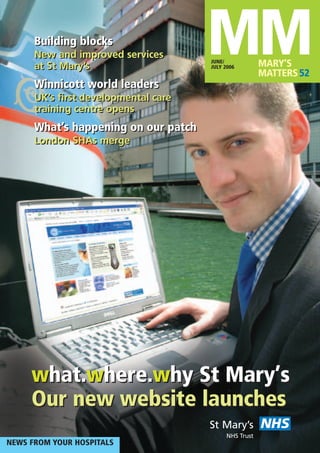 MMMARY’S
MATTERS52
JUNE/
JULY 2006
NEWS FROM YOUR HOSPITALS
NHSSt Mary’s
NHS Trust
what.where.why St Mary’s
Our new website launches
Building blocks
New and improved services
at St Mary’s
Winnicott world leaders
UK’s first developmental care
training centre opens
What’s happening on our patch
London SHAs merge
Building blocks
New and improved services
at St Mary’s
Winnicott world leaders
UK’s first developmental care
training centre opens
What’s happening on our patch
London SHAs merge
what.where.why St Mary’s
Our new website launches
 