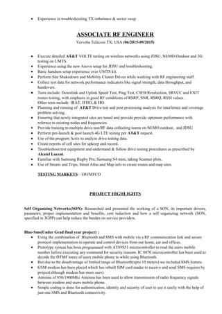 • Experience in troubleshooting TX imbalance & sector swap
ASSOCIATE RF ENGINEER
Verveba Telecom TX, USA (06/2015-09/2015)
• Execute detailed AT&T VOLTE testing on wireless networks using JDSU, NEMO Outdoor and 3G
testing on UMTS.
• Experience using the new Anova setup for JDSU and troubleshooting.
• Basic handson setup experience over UMTS kit.
• Perform Site Shakedown and Mobility Cluster Drives while working with RF engineering staff.
• Collect test data for network performance indicators like signal strength, data throughput, and
handovers.
• Tests include: Downlink and Uplink Speed Test, Ping Test, CSFB/Reselection, SRVCC and EXIT
routes testing, with emphasis in good RF conditions of RSRP, SNR, RSRQ, RSSI values .
Other tests include: IRAT, IFHO, & HO.
• Planning and running of AT&T Drive test and post processing analysis for interfernce and coverage
problem solving.
• Ensuring that newly integrated sites are tuned and provide provide optimum performance with
refernce to existing nodes and frequencies.
• Provide training to multiple drive test/RF data collecting teams on NEMO outdoor, and JDSU
• Perform pre-launch & post launch 4G LTE testing per AT&T request.
• Use of the program Actix to analyze drive testing data.
• Create reports of cell sites for upkeep and record.
• Troubleshoot test equipment and understand & follow drive testing procedures as prescribed by
Alcatel Lucent.
• Familiar with Samsung Rugby Pro, Samsung S4 mini, taking Scanner plots.
• Use of Streets and Trips, Street Atlas and Map info to create routes and map sites.
TESTING MARKETS – OH/MI/CO
PROJECT HIGHLIGHTS
Self Organizing Networks(SON): Researched and presented the working of a SON, its important drivers,
parametrs, proper implementation and benefits, cost reduction and how a self organizing network (SON,
specified in 3GPP) can help reduce the burden on service providers.
Blue-Sms(Under Grad final year project) :
• Using the combination of Bluetooth and SMS with mobile via a RF communication link and secure
protocol implementation to operate and control devices from our home, car and offices.
• Prototype system has been programmed with AT89S51 microcontroller to read the users mobile
number before executing any command for security reasons. IC 8870 microcontroller has been used to
decode the DTMF tones of users mobile phone to while using Bluetooth.
• But due to the disadvantage of limited range of Bluetooth(upto 10 meters) we included SMS feature.
• GSM modem has been placed which has inbuilt SIM card reader to receive and send SMS requires by
project(although modem has more uses).
• Antenna of 850/1900Mhz Antenna has been used to allow transmission of radio frequency signals
between modem and users mobile phone.
• Simple coding is done for authentication, identity and security of user to use it easily with the help of
just one SMS and Bluetooth connectivity.
 