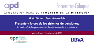 Vitoria-Gasteiz, 26 de febrero de 2015
David Carrasco Pérez de Mendiola
Encuentro-Coloquio
Presente y futuro de los sistemas de pensiones:
la realidad de las pensiones tras los últimos cambios normativos
 