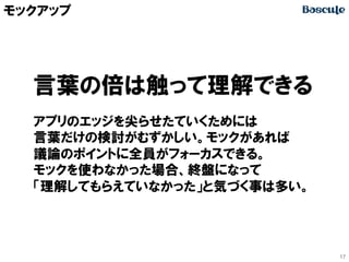 モックアップ

言葉の倍は触って理解できる
アプリのエッジを尖らせたていくためには
言葉だけの検討がむずかしい。モックがあれば
議論のポイントに全員がフォーカスできる。
モックを使わなかった場合、終盤になって
「理解してもらえていなかった」と気づく事は多い。

17

 