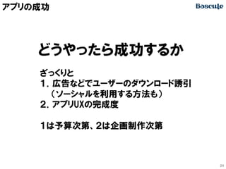 アプリの成功

どうやったら成功するか
ざっくりと
１．広告などでユーザーのダウンロード誘引
　　（ソーシャルを利用する方法も）
２．アプリUXの完成度
１は予算次第、２は企画制作次第

24

 