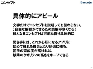 コンセプト

具体的にアピール
文字だけでコンセプトを説明しても伝わらない。
（自由な解釈ができるため誤解が多くなる）
軸となるコンセプトは可能な限り具体的に
聞き手には、これから形になるアプリに
初めて触れる機会となり記憶に残る。
初手の完成度が高ければ、
以降のクオリティの高さをキープできる

34

 