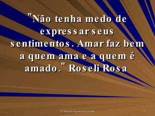 "Não tenha medo de expressar seus sentimentos. Amar faz bem a quem ama e a quem é amado." Roseli Rosa  