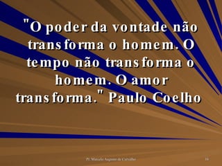 "O poder da vontade não transforma o homem. O tempo não transforma o homem. O amor transforma." Paulo Coelho  