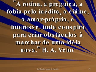 "A rotina, a preguiça, a fobia pelo inédito, o ciúme, o amor-próprio, o interesse, tudo conspira para criar obstáculos à marchar de uma idéia nova." H. A. Velut  