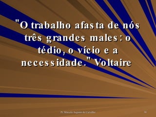 "O trabalho afasta de nós três grandes males: o tédio, o vício e a necessidade." Voltaire  