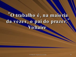 "O trabalho é, na maioria da vezes, o pai do prazer." Voltaire  