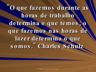 "O que fazemos durante as horas de trabalho determina o que temos; o que fazemos nas horas de lazer determina o que somos." Charles Schulz  