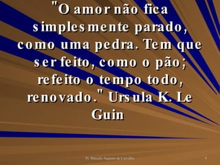 "O amor não fica simplesmente parado, como uma pedra. Tem que ser feito, como o pão; refeito o tempo todo, renovado." Ursula K. Le Guin  