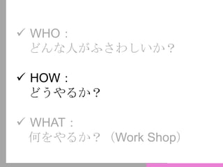  WHO：
どんな人がふさわしいか？
 HOW：
どうやるか？
 WHAT：
何をやるか？（Work Shop）
 